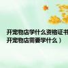 开宠物店学什么资格证书有用（开宠物店需要学什么）