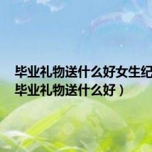 毕业礼物送什么好女生纪念品（毕业礼物送什么好）