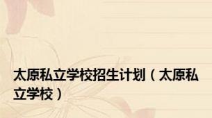 太原私立学校招生计划（太原私立学校）