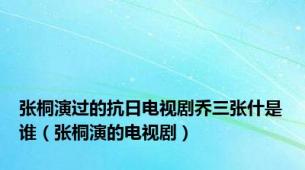 张桐演过的抗日电视剧乔三张什是谁（张桐演的电视剧）