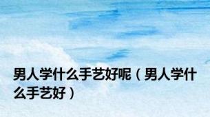 男人学什么手艺好呢（男人学什么手艺好）