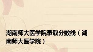 湖南师大医学院录取分数线（湖南师大医学院）