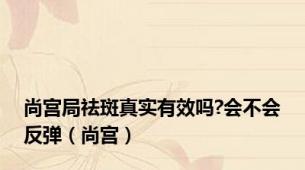 尚宫局祛斑真实有效吗?会不会反弹（尚宫）