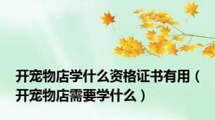 开宠物店学什么资格证书有用（开宠物店需要学什么）