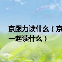京跟力读什么(京力在一起读什么)