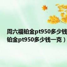 周六福铂金pt950多少钱一克（铂金pt950多少钱一克）