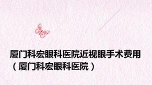 厦门科宏眼科医院近视眼手术费用（厦门科宏眼科医院）