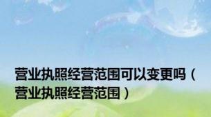 营业执照经营范围可以变更吗（营业执照经营范围）
