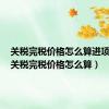 关税完税价格怎么算进项税额（关税完税价格怎么算）