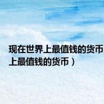 现在世界上最值钱的货币（世界上最值钱的货币）