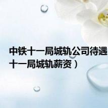 中铁十一局城轨公司待遇(中铁十一局城轨薪资)