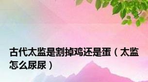 古代太监是割掉鸡还是蛋（太监怎么尿尿）