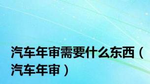 汽车年审需要什么东西（汽车年审）