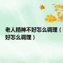 老人精神不好怎么调理(精神不好怎么调理)