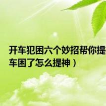 开车犯困六个妙招帮你提神(开车困了怎么提神)