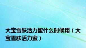 大宝雪肤活力蜜什么时候用（大宝雪肤活力蜜）