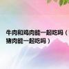 牛肉和鸡肉能一起吃吗（牛肉和猪肉能一起吃吗）