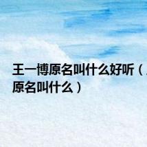 王一博原名叫什么好听(王一博原名叫什么)