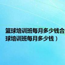 篮球培训班每月多少钱合适(篮球培训班每月多少钱)