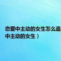 恋爱中主动的女生怎么追(恋爱中主动的女生)