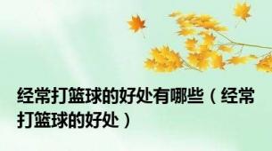 经常打篮球的好处有哪些（经常打篮球的好处）
