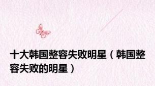 十大韩国整容失败明星（韩国整容失败的明星）