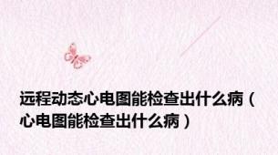 远程动态心电图能检查出什么病（心电图能检查出什么病）