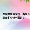 医院卖血多少钱一百毫升（医院卖血多少钱一毫升）