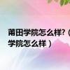 莆田学院怎么样?（莆田学院怎么样）