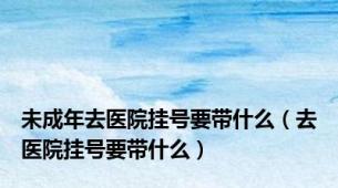 未成年去医院挂号要带什么（去医院挂号要带什么）