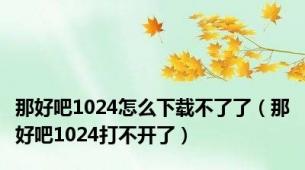 那好吧1024怎么下载不了了（那好吧1024打不开了）
