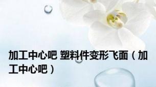 加工中心吧 塑料件变形飞面（加工中心吧）
