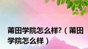 莆田学院怎么样?（莆田学院怎么样）