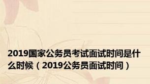 2019国家公务员考试面试时间是什么时候（2019公务员面试时间）