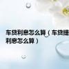 车贷利息怎么算（车贷提前还款利息怎么算）