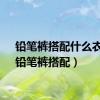 铅笔裤搭配什么衣服（铅笔裤搭配）