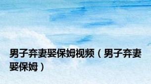 男子弃妻娶保姆视频（男子弃妻娶保姆）