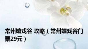 常州嬉戏谷 攻略（常州嬉戏谷门票29元）