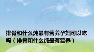 排骨和什么炖最有营养孕妇可以吃吗（排骨和什么炖最有营养）