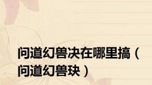 问道幻兽决在哪里搞（问道幻兽玦）