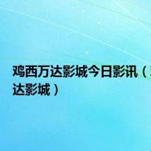 鸡西万达影城今日影讯(鸡西万达影城)