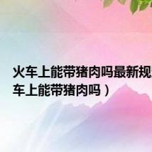 火车上能带猪肉吗最新规定(火车上能带猪肉吗)