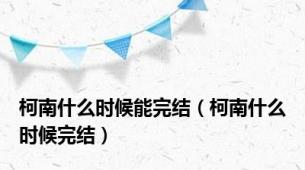柯南什么时候能完结（柯南什么时候完结）