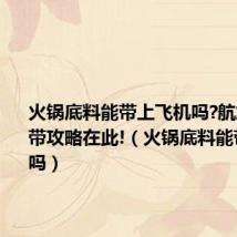 火锅底料能带上飞机吗?航旅物品携带攻略在此!(火锅底料能带上飞机吗)