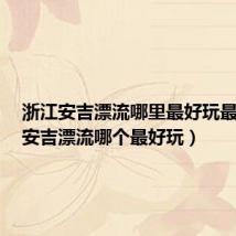 浙江安吉漂流哪里最好玩最刺激（安吉漂流哪个最好玩）