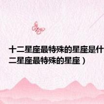 十二星座最特殊的星座是什么（十二星座最特殊的星座）