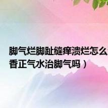 脚气烂脚趾缝痒溃烂怎么治(藿香正气水治脚气吗)