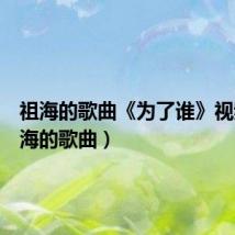 祖海的歌曲《为了谁》视频(祖海的歌曲)