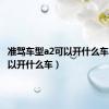 准驾车型a2可以开什么车（a2可以开什么车）