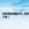 刘亦菲有结婚过吗（刘亦菲离婚了吗）